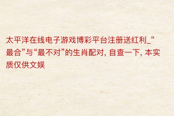 太平洋在线电子游戏博彩平台注册送红利_“最合”与“最不对”的生肖配对, 自查一下, 本实质仅供文娱