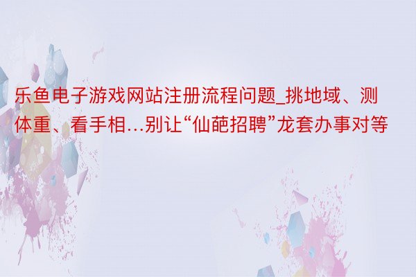 乐鱼电子游戏网站注册流程问题_挑地域、测体重、看手相…别让“仙葩招聘”龙套办事对等