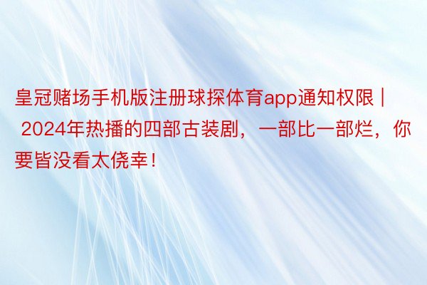 皇冠赌场手机版注册球探体育app通知权限 | 2024年热播的四部古装剧，一部比一部烂，你要皆没看太侥幸！