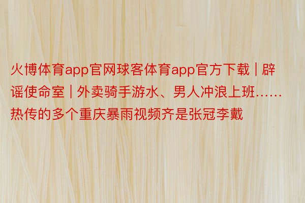 火博体育app官网球客体育app官方下载 | 辟谣使命室 | 外卖骑手游水、男人冲浪上班……热传的多个重庆暴雨视频齐是张冠李戴