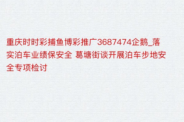 重庆时时彩捕鱼博彩推广3687474企鹅_落实泊车业绩保安全 葛塘街谈开展泊车步地安全专项检讨