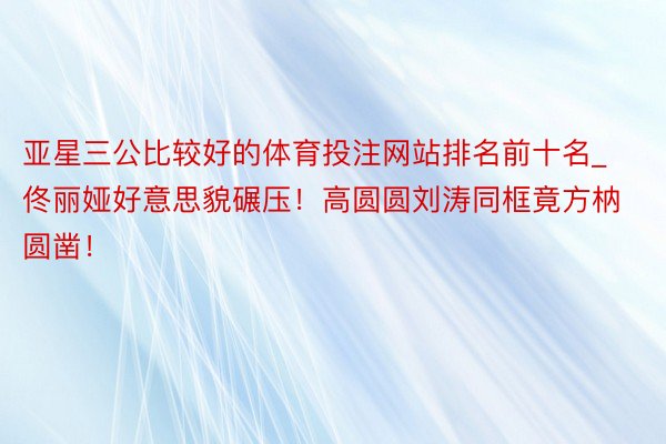 亚星三公比较好的体育投注网站排名前十名_佟丽娅好意思貌碾压！高圆圆刘涛同框竟方枘圆凿！