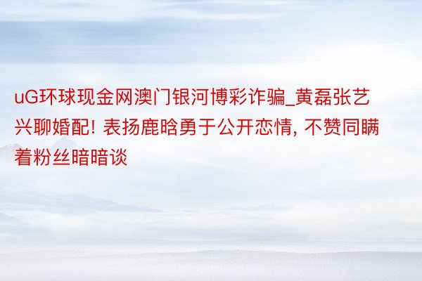 uG环球现金网澳门银河博彩诈骗_黄磊张艺兴聊婚配! 表扬鹿晗勇于公开恋情, 不赞同瞒着粉丝暗暗谈