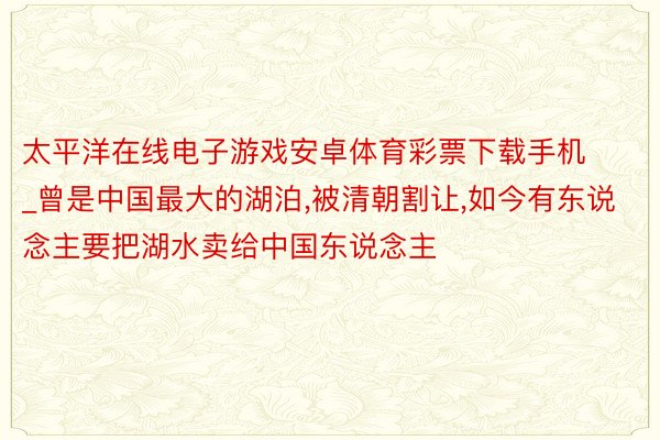 太平洋在线电子游戏安卓体育彩票下载手机_曾是中国最大的湖泊,被清朝割让,如今有东说念主要把湖水卖给中国东说念主