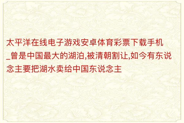 太平洋在线电子游戏安卓体育彩票下载手机_曾是中国最大的湖泊，被清朝割让，如今有东说念主要把湖水卖给中国东说念主