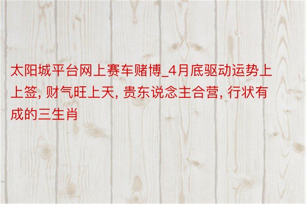 太阳城平台网上赛车赌博_4月底驱动运势上上签, 财气旺上天, 贵东说念主合营, 行状有成的三生肖