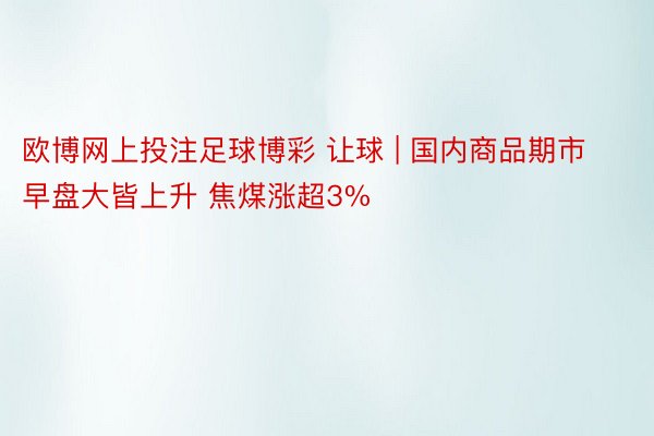 欧博网上投注足球博彩 让球 | 国内商品期市早盘大皆上升 焦煤涨超3%