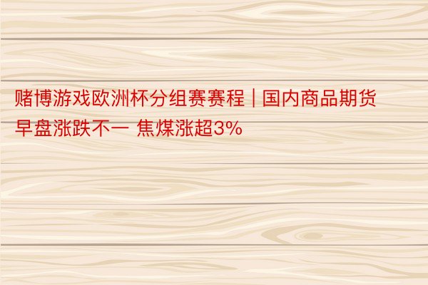 赌博游戏欧洲杯分组赛赛程 | 国内商品期货早盘涨跌不一 焦煤涨超3%