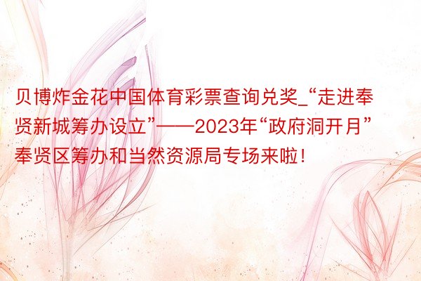 贝博炸金花中国体育彩票查询兑奖_“走进奉贤新城筹办设立”——2023年“政府洞开月”奉贤区筹办和当然资源局专场来啦！