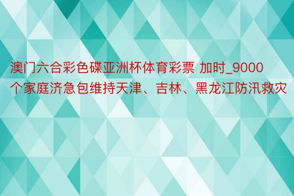 澳门六合彩色碟亚洲杯体育彩票 加时_9000个家庭济急包维持天津、吉林、黑龙江防汛救灾