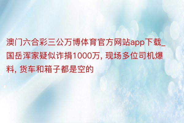 澳门六合彩三公万博体育官方网站app下载_国岳浑家疑似诈捐1000万， 现场多位司机爆料， 货车和箱子都是空的