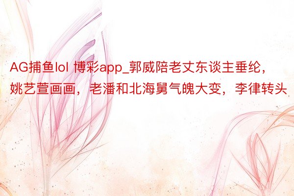 AG捕鱼lol 博彩app_郭威陪老丈东谈主垂纶，姚艺萱画画，老潘和北海舅气魄大变，李律转头