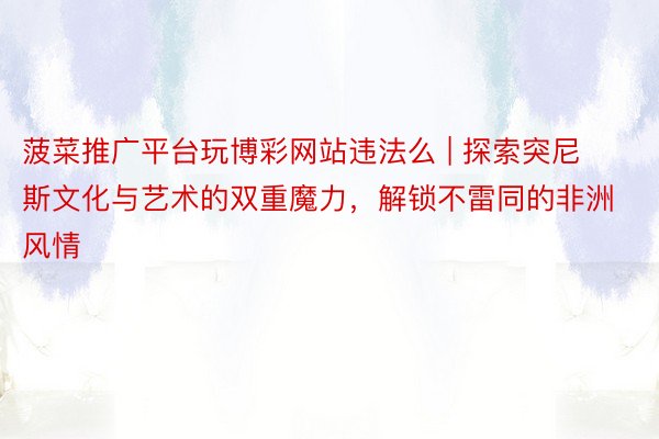 菠菜推广平台玩博彩网站违法么 | 探索突尼斯文化与艺术的双重魔力，解锁不雷同的非洲风情