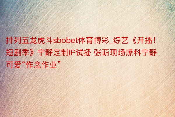 排列五龙虎斗sbobet体育博彩_综艺《开播！短剧季》宁静定制IP试播 张萌现场爆料宁静可爱“作念作业”