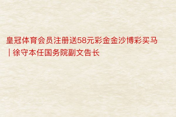 皇冠体育会员注册送58元彩金金沙博彩买马 | 徐守本任国务院副文告长