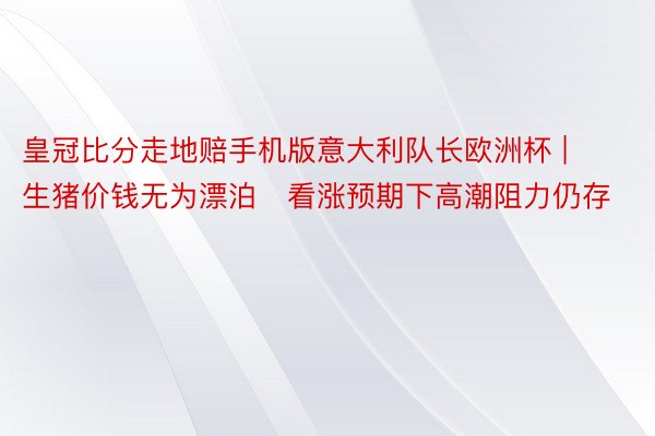 皇冠比分走地赔手机版意大利队长欧洲杯 | 生猪价钱无为漂泊   看涨预期下高潮阻力仍存
