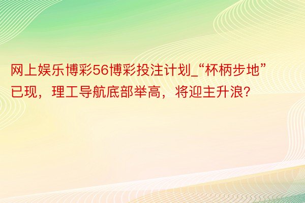 网上娱乐博彩56博彩投注计划_“杯柄步地”已现，理工导航底部举高，将迎主升浪？