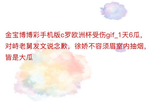 金宝博博彩手机版c罗欧洲杯受伤gif_1天6瓜，对峙老舅发文说念歉，徐娇不容须眉室内抽烟，皆是大瓜