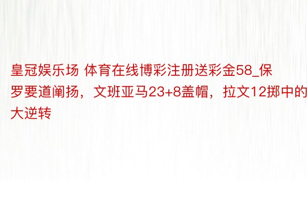 皇冠娱乐场 体育在线博彩注册送彩金58_保罗要道阐扬，文班亚马23+8盖帽，拉文12掷中的大逆转