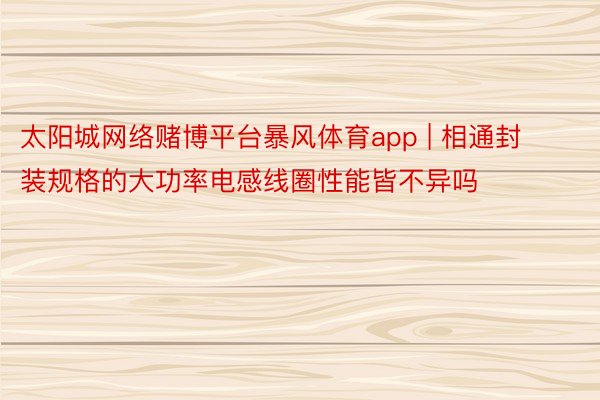 太阳城网络赌博平台暴风体育app | 相通封装规格的大功率电感线圈性能皆不异吗