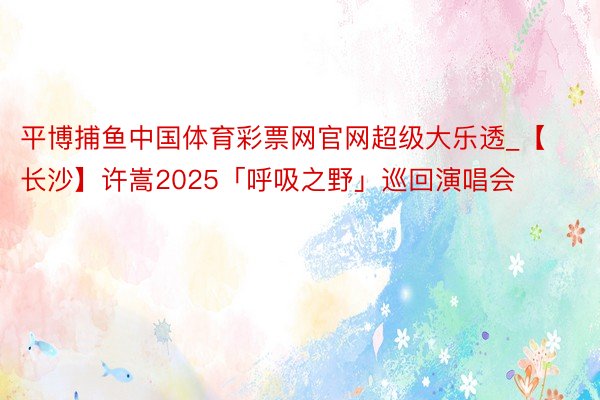 平博捕鱼中国体育彩票网官网超级大乐透_【长沙】许嵩2025「呼吸之野」巡回演唱会