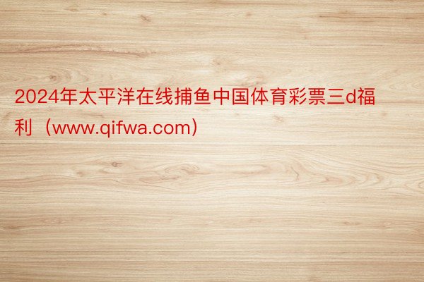 2024年太平洋在线捕鱼中国体育彩票三d福利（www.qifwa.com）