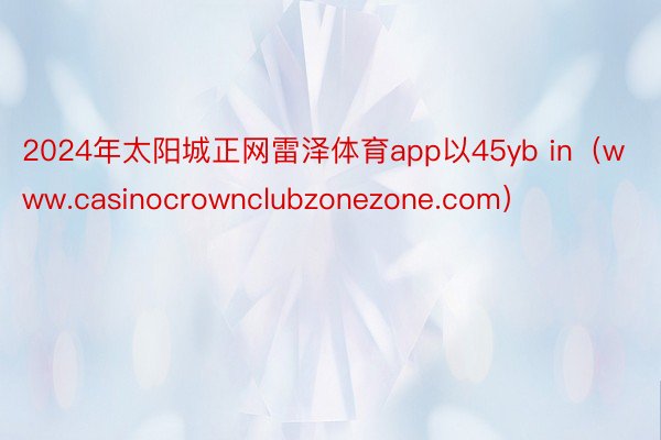 2024年太阳城正网雷泽体育app以45yb in（www.casinocrownclubzonezone.com）