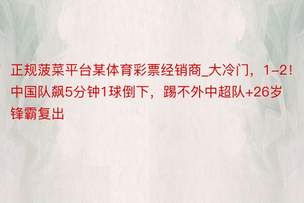 正规菠菜平台某体育彩票经销商_大冷门，1-2！中国队飙5分钟1球倒下，踢不外中超队+26岁锋霸复出